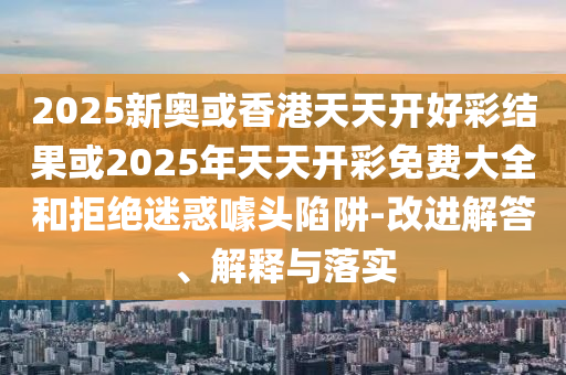 2025新奧或香港天天開好彩結果或2025年天天開彩免費大全和拒絕迷惑噱頭陷阱-改進解答、解釋與落實
